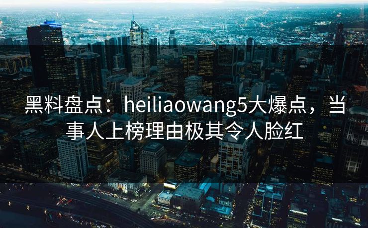 黑料盘点：heiliaowang5大爆点，当事人上榜理由极其令人脸红