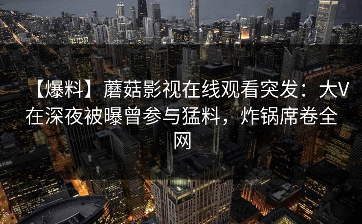 【爆料】蘑菇影视在线观看突发：大V在深夜被曝曾参与猛料，炸锅席卷全网