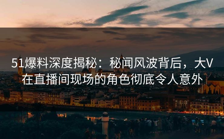 51爆料深度揭秘：秘闻风波背后，大V在直播间现场的角色彻底令人意外