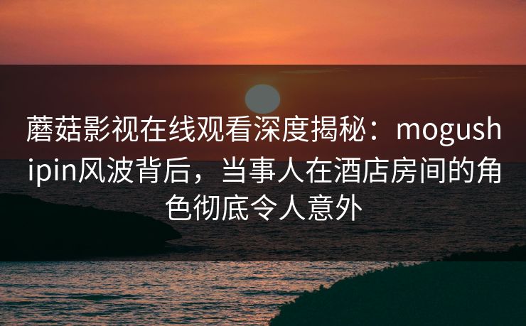 蘑菇影视在线观看深度揭秘:mogushipin风波背后,当事人在酒店房间的角色彻底令人意外