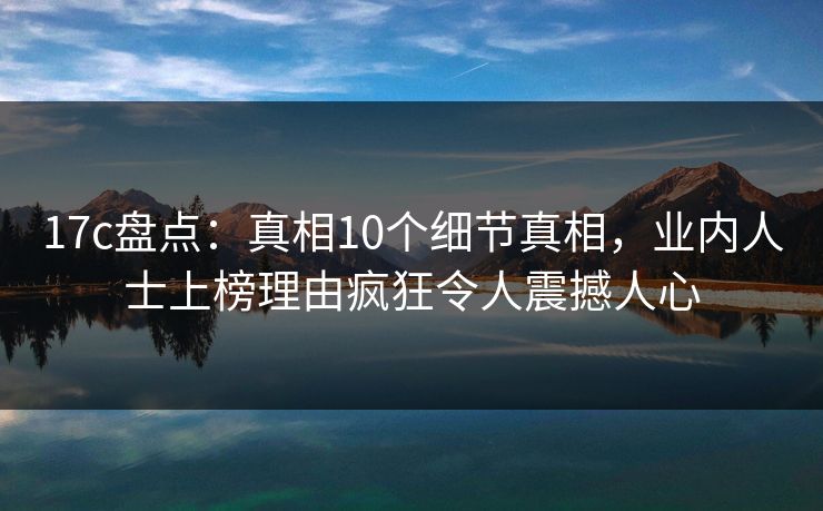 17c盘点：真相10个细节真相，业内人士上榜理由疯狂令人震撼人心