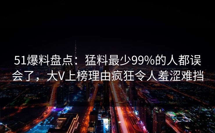 51爆料盘点:猛料最少99%的人都误会了,大V上榜理由疯狂令人羞涩难挡