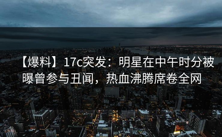 【爆料】17c突发：明星在中午时分被曝曾参与丑闻，热血沸腾席卷全网