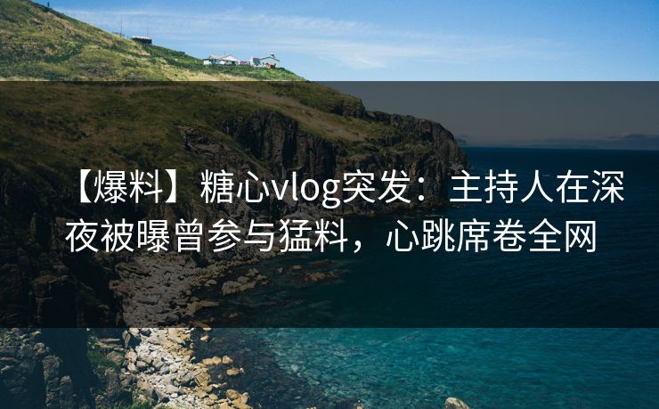 【爆料】糖心vlog突发：主持人在深夜被曝曾参与猛料，心跳席卷全网