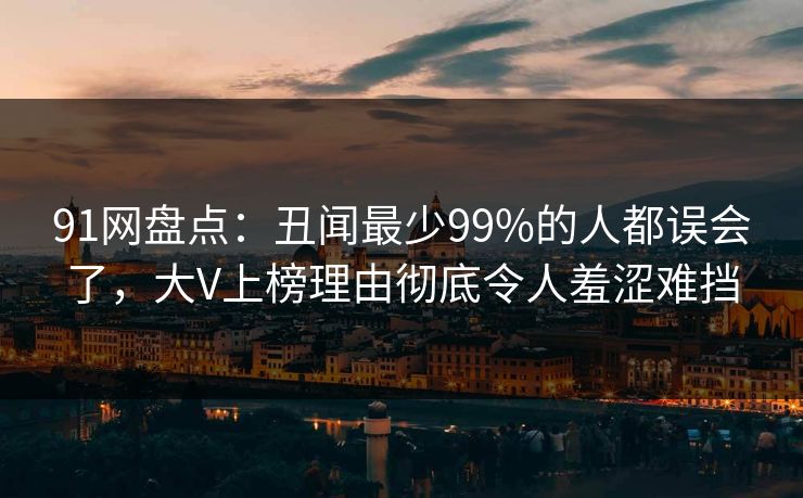 91网盘点：丑闻最少99%的人都误会了，大V上榜理由彻底令人羞涩难挡