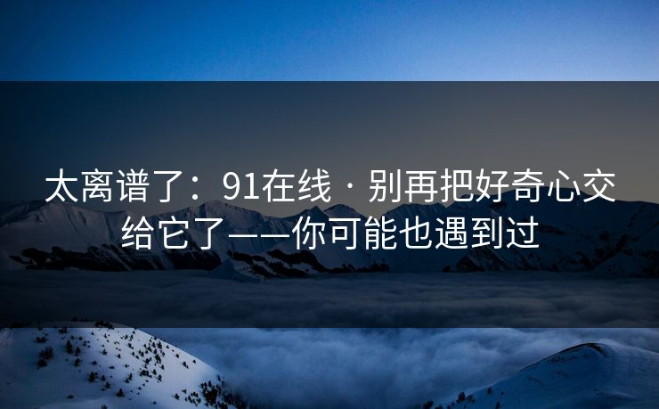 太离谱了：91在线 · 别再把好奇心交给它了——你可能也遇到过