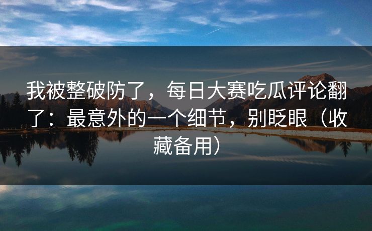我被整破防了,每日大赛吃瓜评论翻了:最意外的一个细节,别眨眼(收藏备用)