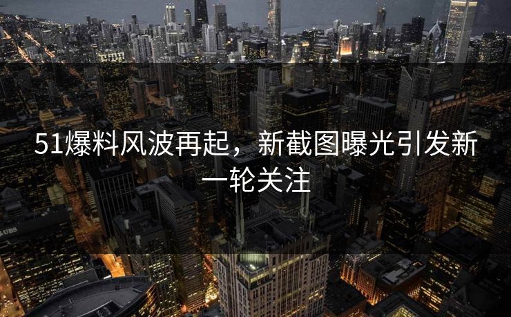 51爆料风波再起，新截图曝光引发新一轮关注