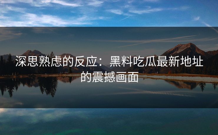 深思熟虑的反应：黑料吃瓜最新地址的震撼画面
