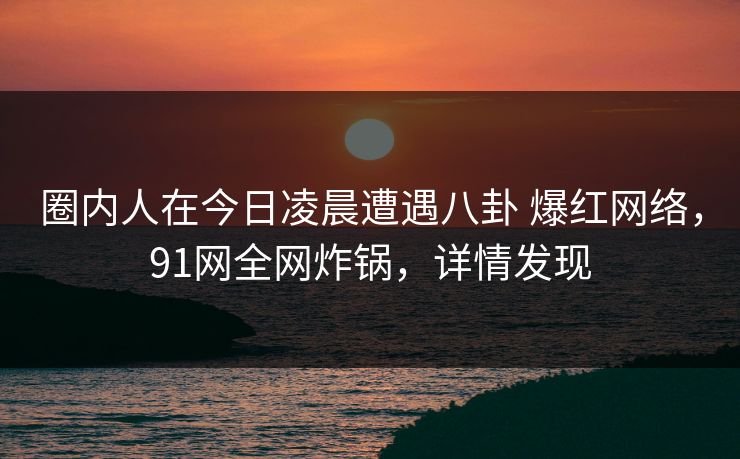 圈内人在今日凌晨遭遇八卦 爆红网络，91网全网炸锅，详情发现